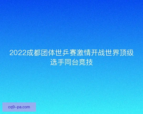 2022成都团体世乒赛激情开战世界顶级选手同台竞技 2022成都团体世乒赛激情开战世界顶级选手同台竞技