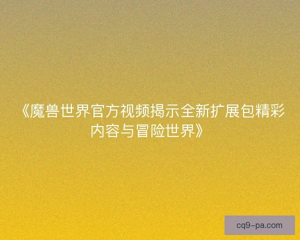 《魔兽世界官方视频揭示全新扩展包精彩内容与冒险世界》 《魔兽世界官方视频揭示全新扩展包精彩内容与冒险世界》