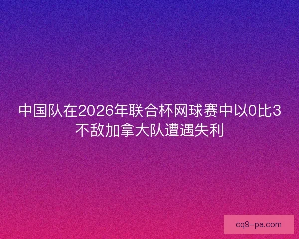 中国队在2026年联合杯网球赛中以0比3不敌加拿大队遭遇失利