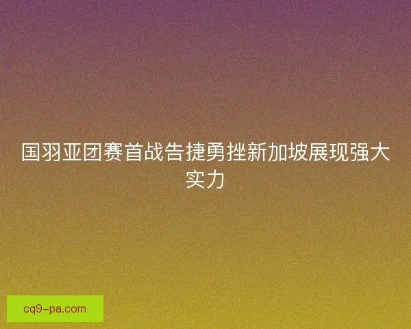 国羽亚团赛首战告捷勇挫新加坡展现强大实力