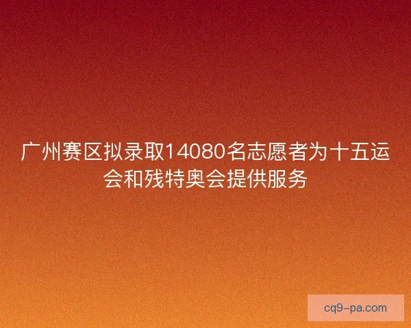 广州赛区拟录取14080名志愿者为十五运会和残特奥会提供服务