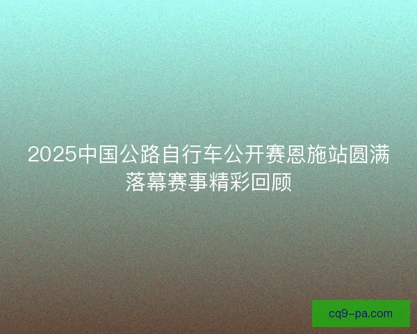 2025中国公路自行车公开赛恩施站圆满落幕赛事精彩回顾