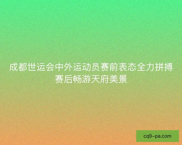 成都世运会中外运动员赛前表态全力拼搏赛后畅游天府美景 成都世运会中外运动员赛前表态全力拼搏赛后畅游天府美景