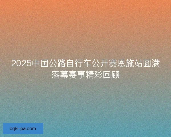 2025中国公路自行车公开赛恩施站圆满落幕赛事精彩回顾 2025中国公路自行车公开赛恩施站圆满落幕赛事精彩回顾