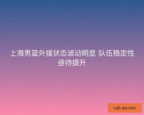 上海男篮外援状态波动明显 队伍稳定性亟待提升