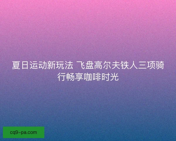 夏日运动新玩法 飞盘高尔夫铁人三项骑行畅享咖啡时光