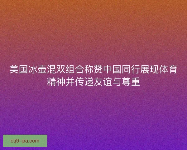 美国冰壶混双组合称赞中国同行展现体育精神并传递友谊与尊重