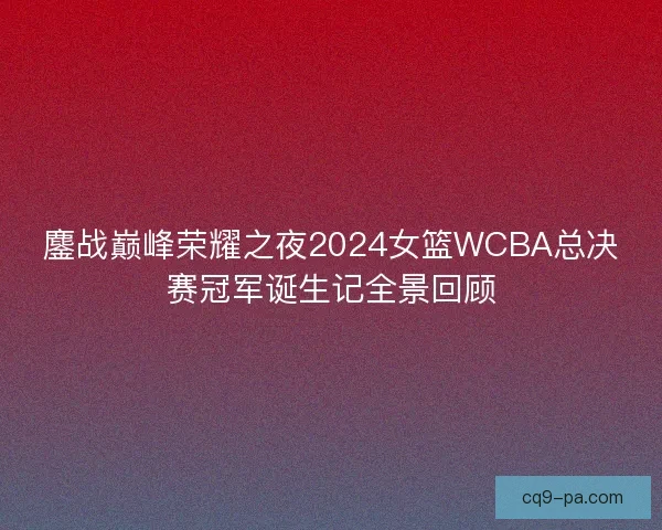 鏖战巅峰荣耀之夜2024女篮WCBA总决赛冠军诞生记全景回顾