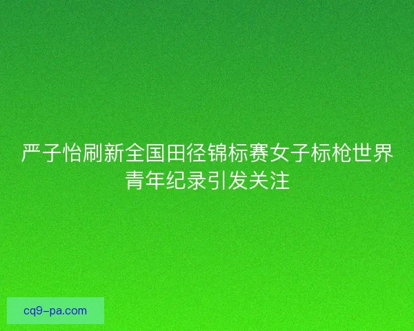 严子怡刷新全国田径锦标赛女子标枪世界青年纪录引发关注