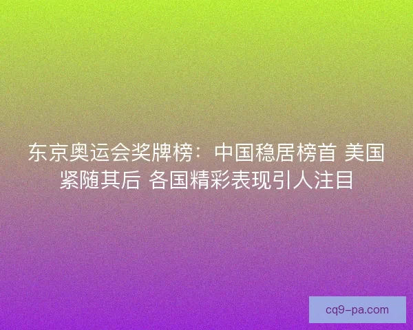 东京奥运会奖牌榜：中国稳居榜首 美国紧随其后 各国精彩表现引人注目