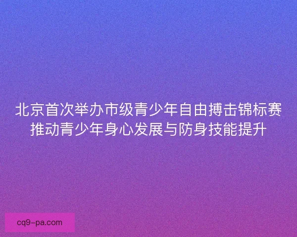 北京首次举办市级青少年自由搏击锦标赛推动青少年身心发展与防身技能提升