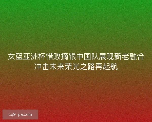 女篮亚洲杯惜败摘银中国队展现新老融合冲击未来荣光之路再起航