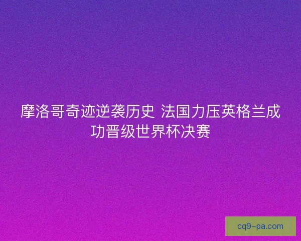 摩洛哥奇迹逆袭历史 法国力压英格兰成功晋级世界杯决赛 摩洛哥奇迹逆袭历史 法国力压英格兰成功晋级世界杯决赛